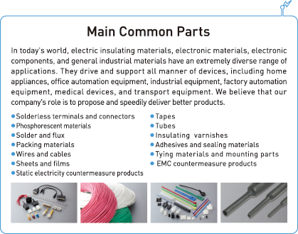 Main Common Parts In today's world, electric insulating materials, electronic materials, electronic components, and general industrial materials have an extremely diverse range of applications. They drive and support all manner of devices, including home appliances, office automation equipment, industrial equipment, factory automation equipment, medical devices, and transport equipment. We believe that our company's role is to propose and speedily deliver better products. 