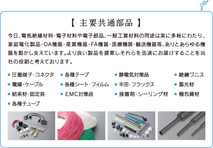 主要共通部品 今日、電気絶縁材料・電子材料や電子部品、一般工業材料の用途は実に多岐にわたり、家庭電化製品・OA機器・産業機器・FA機器・医療機器・輸送機器等、ありとあらゆる機器を動かし支えています。より良い製品を提案しそれらを迅速にお届けすることを当社の役割と考えております。