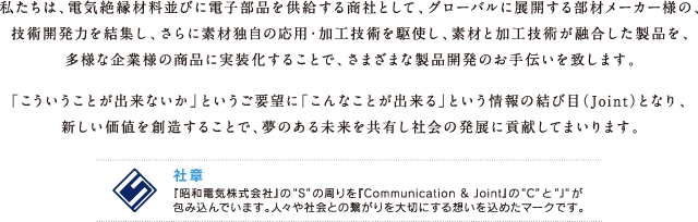 私たちは、電気絶縁材料並びに電子部品を供給する商社として、グローバルに展開する部材メーカー様の、技術開発力を結集し、さらに素材独自の応用・加工技術を駆使し、素材と加工技術が融合した製品を、多様な企業様の商品に実装化することで、さまざまな製品開発のお手伝いを致します。「こういうことが出来ないか」というご要望に「こんなことが出来る」という情報の結び目（Joint）となり、新しい価値を創造することで、夢のある未来を共有し社会の発展に貢献してまいります。社章 『昭和電気株式会社』の“S”の周りを『Comminication & Joint』の“C”と“J”が包み込んでいます。人々や社会との繋がりを大切にする想いを込めたマークです。